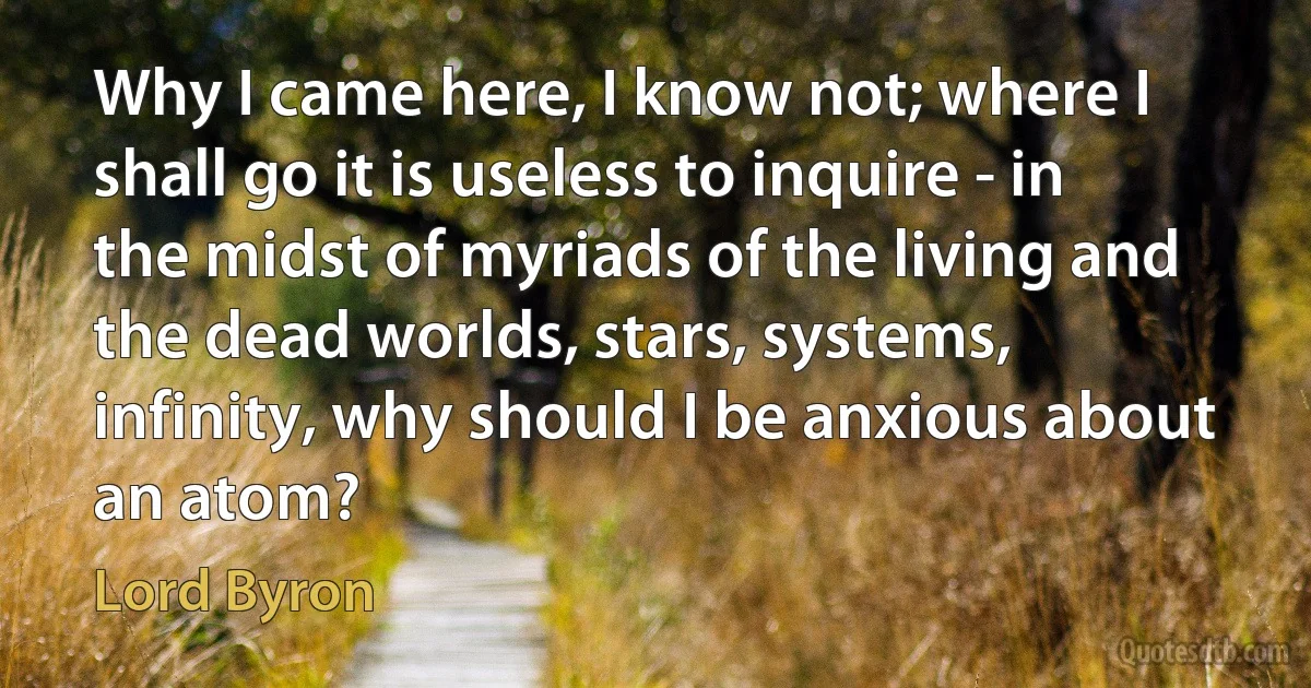 Why I came here, I know not; where I shall go it is useless to inquire - in the midst of myriads of the living and the dead worlds, stars, systems, infinity, why should I be anxious about an atom? (Lord Byron)