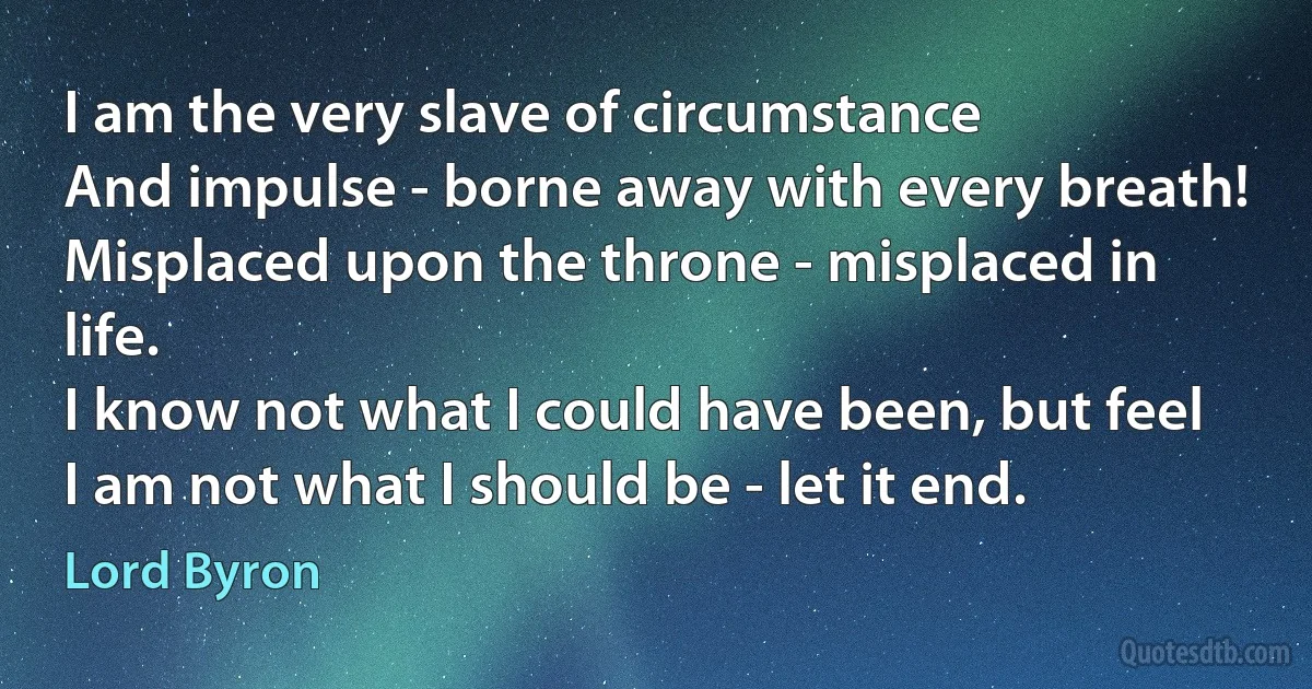 I am the very slave of circumstance
And impulse - borne away with every breath!
Misplaced upon the throne - misplaced in life.
I know not what I could have been, but feel
I am not what I should be - let it end. (Lord Byron)