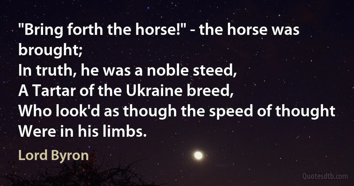 "Bring forth the horse!" - the horse was brought;
In truth, he was a noble steed,
A Tartar of the Ukraine breed,
Who look'd as though the speed of thought
Were in his limbs. (Lord Byron)