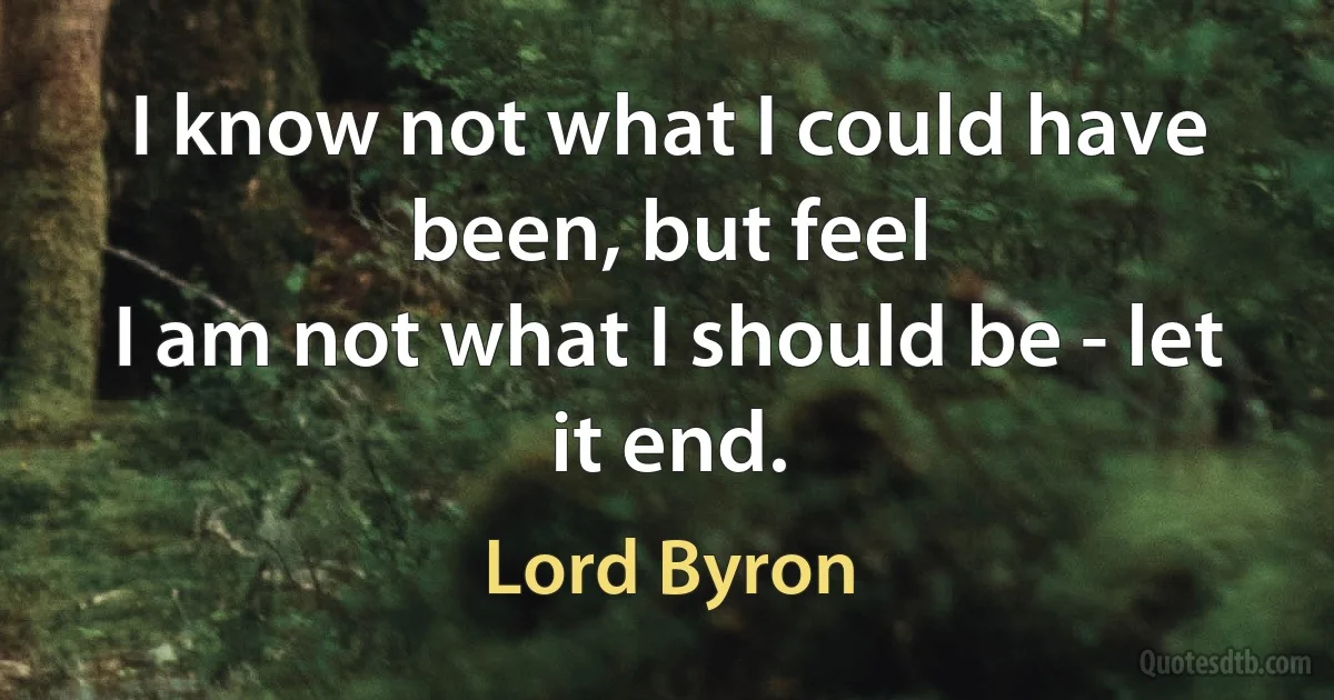 I know not what I could have been, but feel
I am not what I should be - let it end. (Lord Byron)