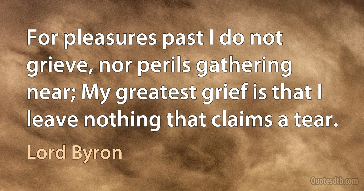 For pleasures past I do not grieve, nor perils gathering near; My greatest grief is that I leave nothing that claims a tear. (Lord Byron)