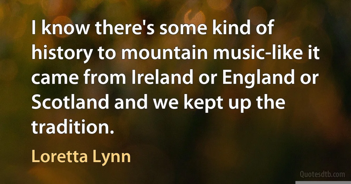 I know there's some kind of history to mountain music-like it came from Ireland or England or Scotland and we kept up the tradition. (Loretta Lynn)