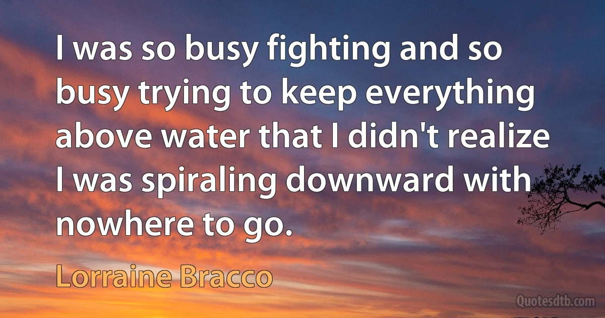 I was so busy fighting and so busy trying to keep everything above water that I didn't realize I was spiraling downward with nowhere to go. (Lorraine Bracco)