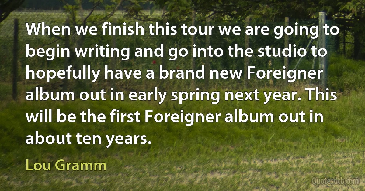 When we finish this tour we are going to begin writing and go into the studio to hopefully have a brand new Foreigner album out in early spring next year. This will be the first Foreigner album out in about ten years. (Lou Gramm)