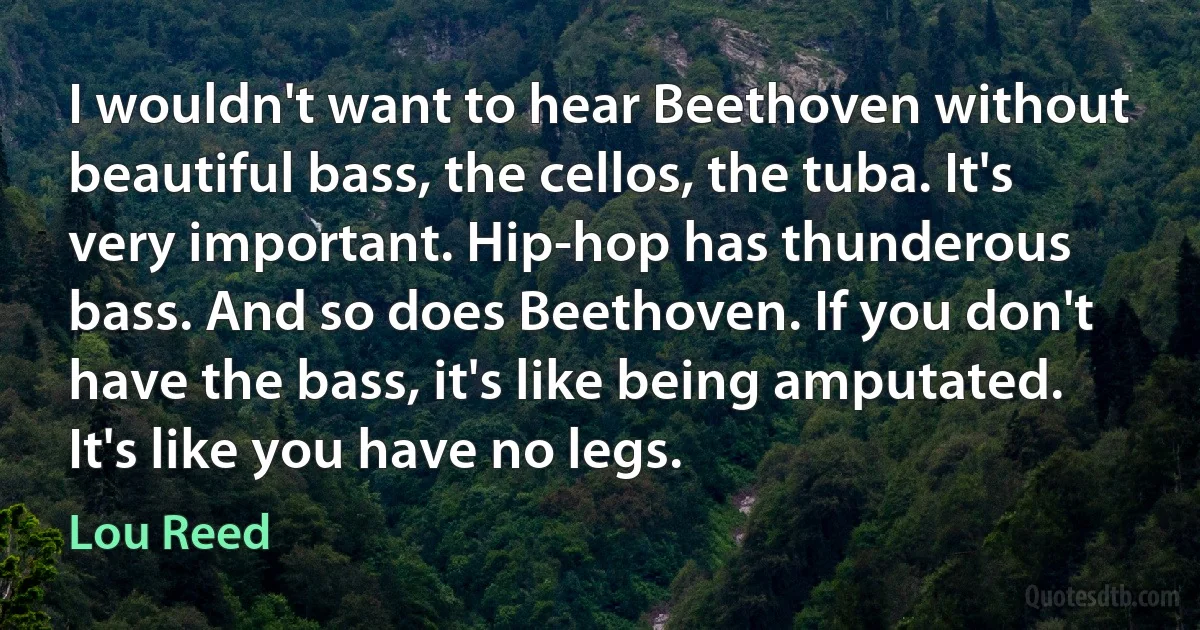 I wouldn't want to hear Beethoven without beautiful bass, the cellos, the tuba. It's very important. Hip-hop has thunderous bass. And so does Beethoven. If you don't have the bass, it's like being amputated. It's like you have no legs. (Lou Reed)