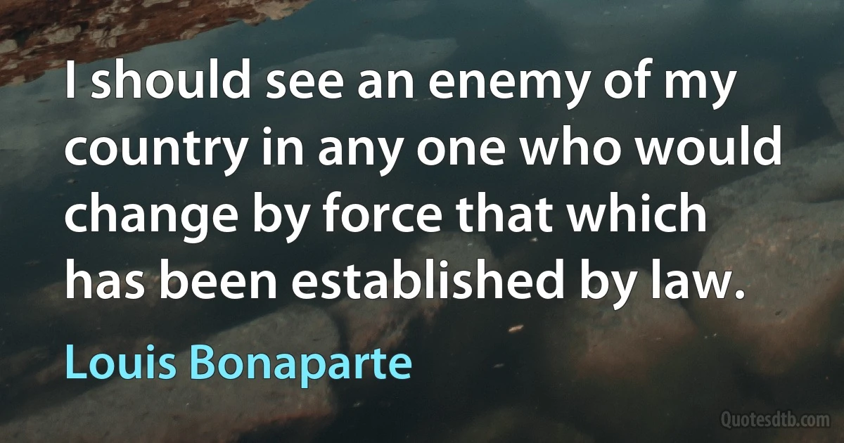 I should see an enemy of my country in any one who would change by force that which has been established by law. (Louis Bonaparte)