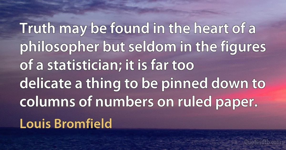 Truth may be found in the heart of a philosopher but seldom in the figures of a statistician; it is far too delicate a thing to be pinned down to columns of numbers on ruled paper. (Louis Bromfield)