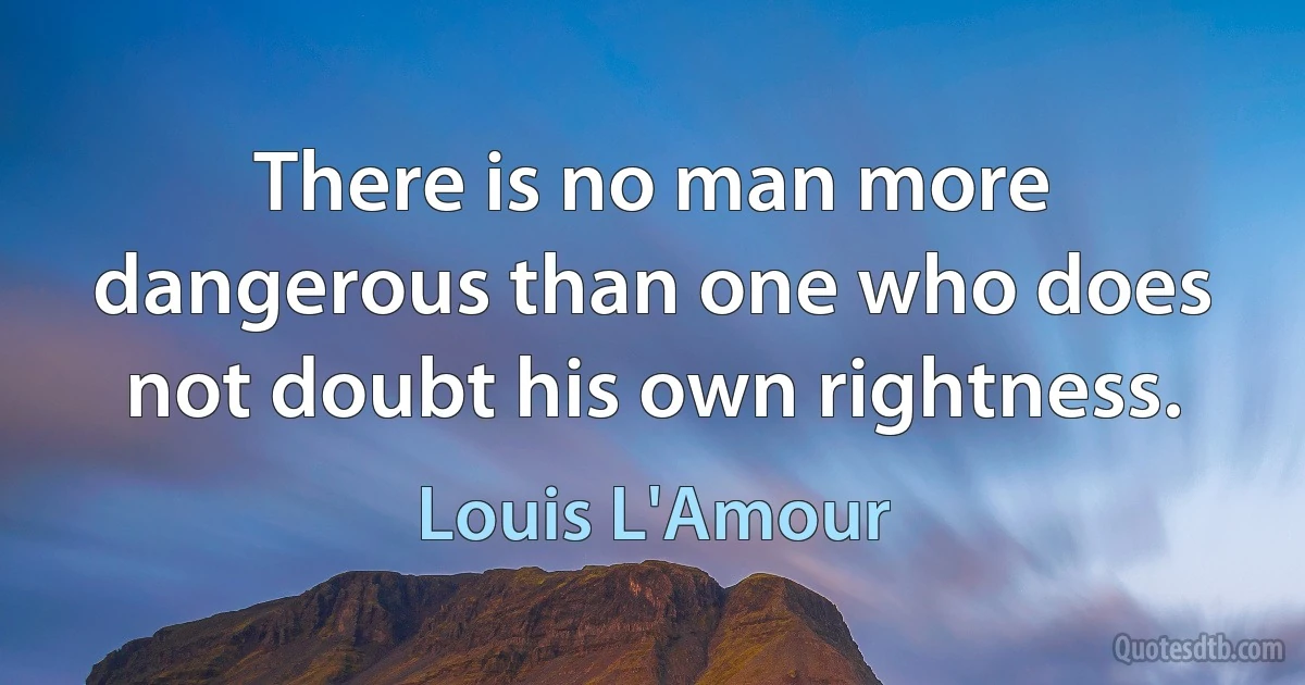 There is no man more dangerous than one who does not doubt his own rightness. (Louis L'Amour)