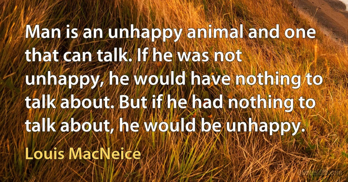 Man is an unhappy animal and one that can talk. If he was not unhappy, he would have nothing to talk about. But if he had nothing to talk about, he would be unhappy. (Louis MacNeice)