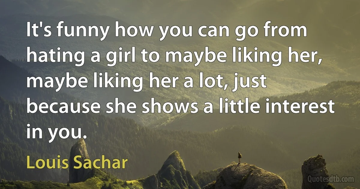 It's funny how you can go from hating a girl to maybe liking her, maybe liking her a lot, just because she shows a little interest in you. (Louis Sachar)