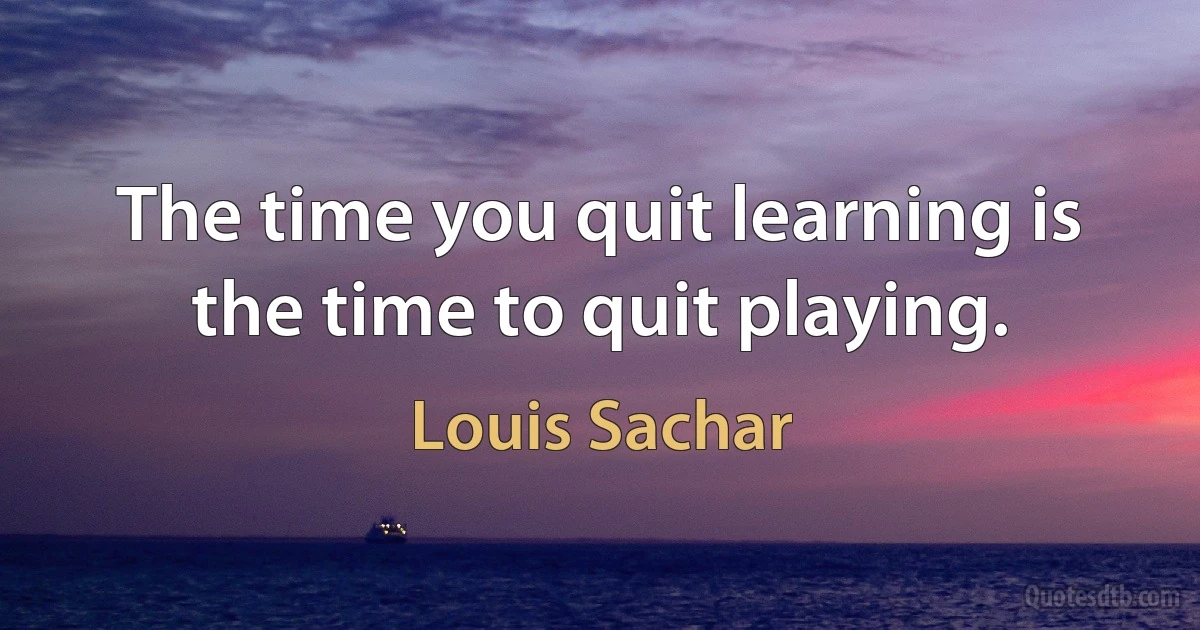 The time you quit learning is the time to quit playing. (Louis Sachar)