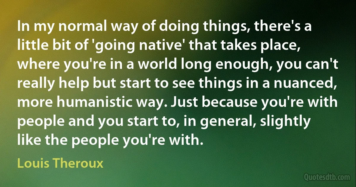 In my normal way of doing things, there's a little bit of 'going native' that takes place, where you're in a world long enough, you can't really help but start to see things in a nuanced, more humanistic way. Just because you're with people and you start to, in general, slightly like the people you're with. (Louis Theroux)