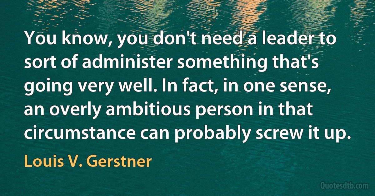 You know, you don't need a leader to sort of administer something that's going very well. In fact, in one sense, an overly ambitious person in that circumstance can probably screw it up. (Louis V. Gerstner)