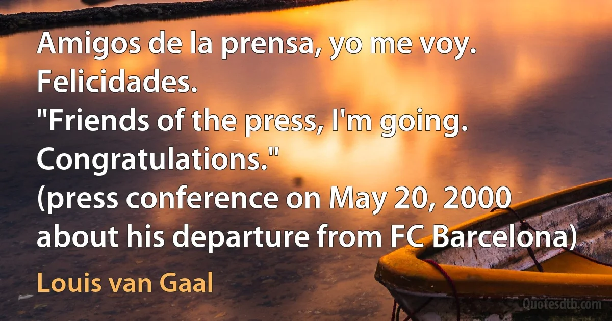 Amigos de la prensa, yo me voy. Felicidades.
"Friends of the press, I'm going. Congratulations."
(press conference on May 20, 2000 about his departure from FC Barcelona) (Louis van Gaal)