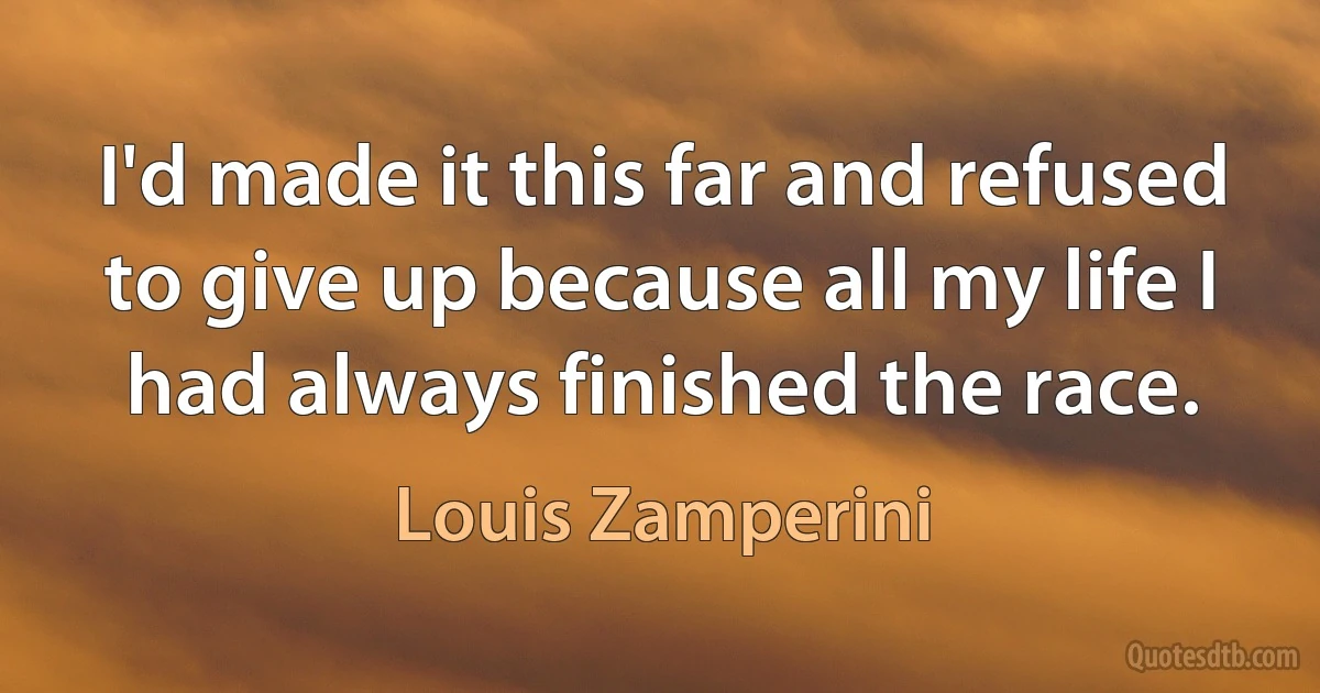 I'd made it this far and refused to give up because all my life I had always finished the race. (Louis Zamperini)