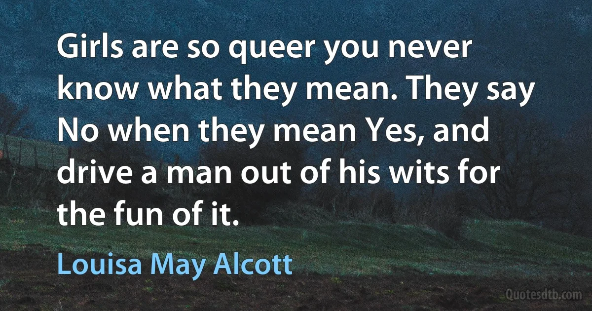 Girls are so queer you never know what they mean. They say No when they mean Yes, and drive a man out of his wits for the fun of it. (Louisa May Alcott)