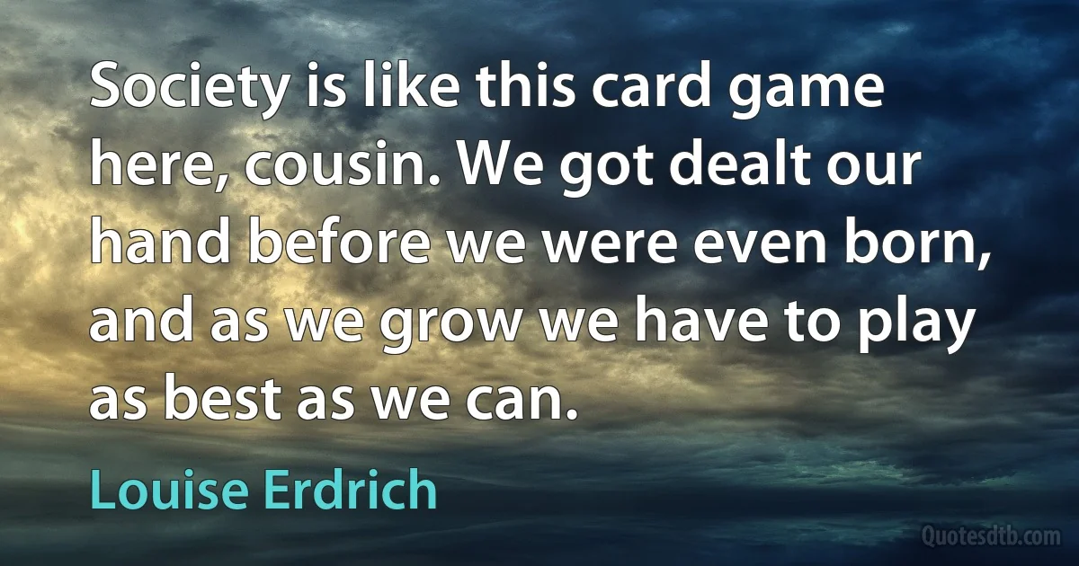 Society is like this card game here, cousin. We got dealt our hand before we were even born, and as we grow we have to play as best as we can. (Louise Erdrich)