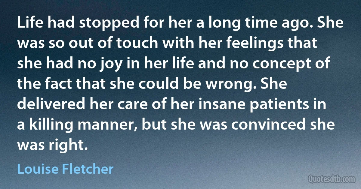 Life had stopped for her a long time ago. She was so out of touch with her feelings that she had no joy in her life and no concept of the fact that she could be wrong. She delivered her care of her insane patients in a killing manner, but she was convinced she was right. (Louise Fletcher)