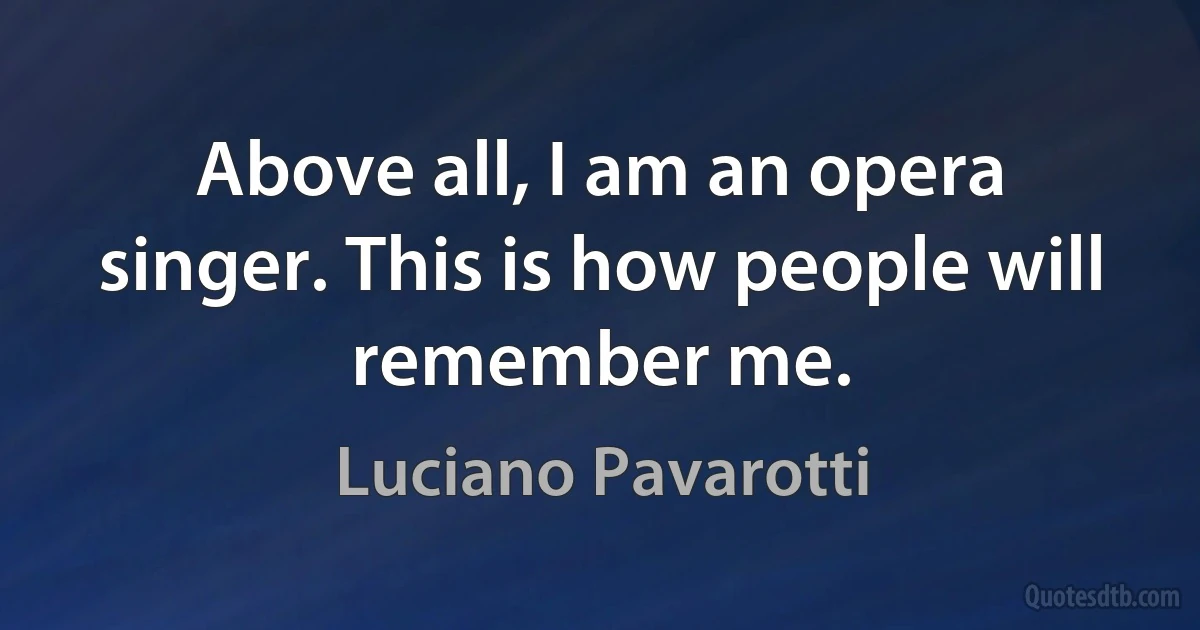 Above all, I am an opera singer. This is how people will remember me. (Luciano Pavarotti)