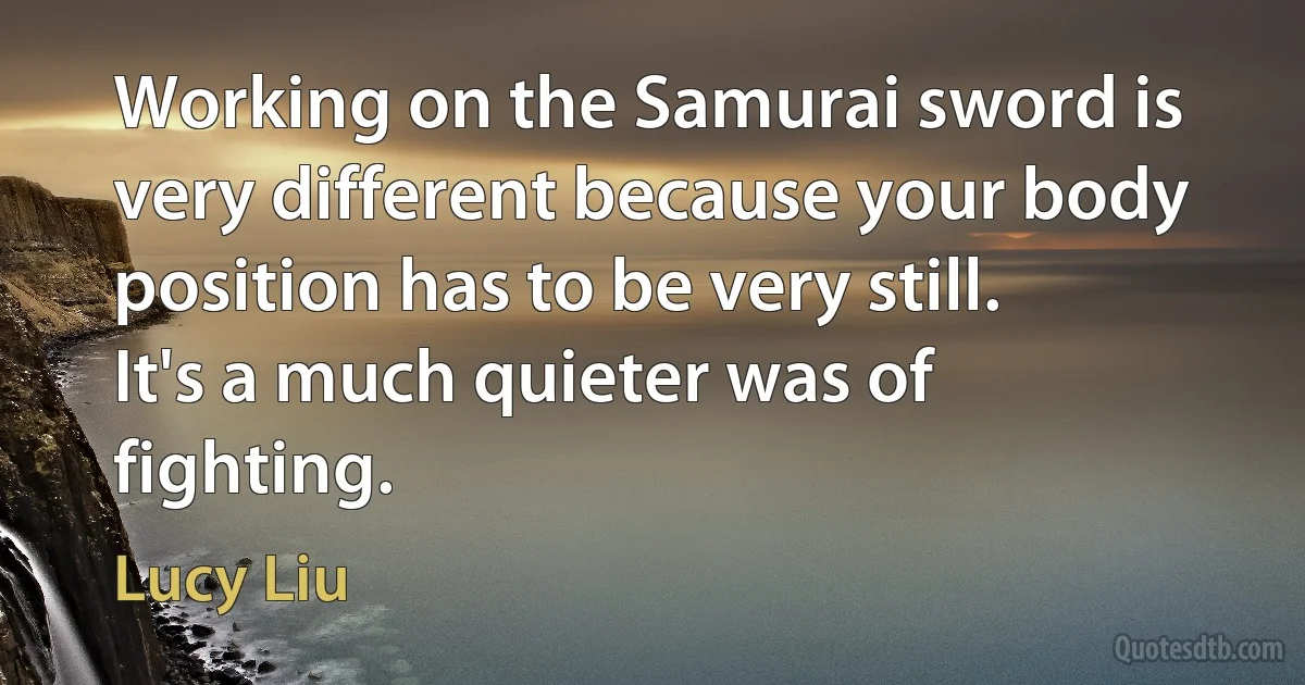 Working on the Samurai sword is very different because your body position has to be very still. It's a much quieter was of fighting. (Lucy Liu)