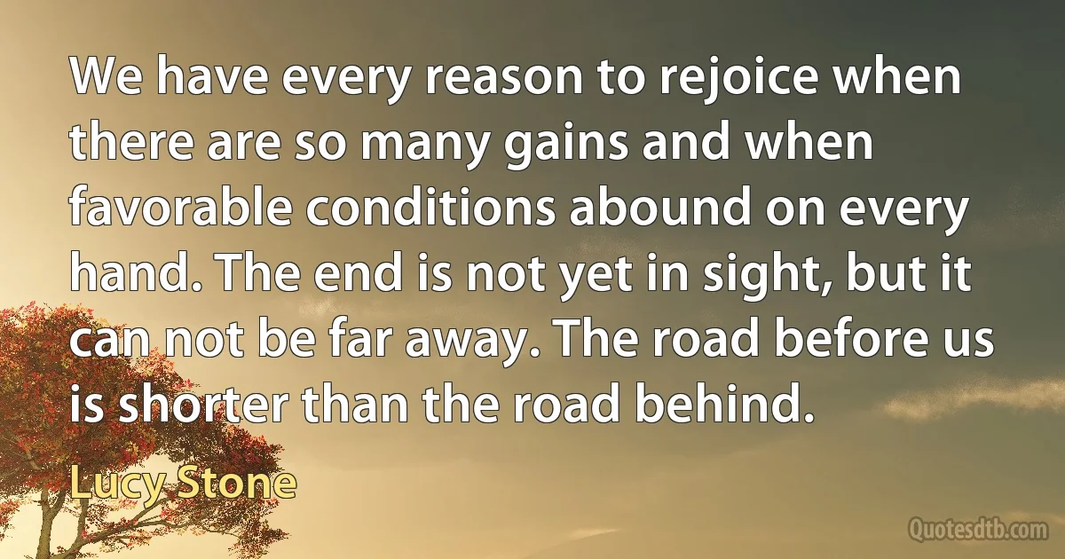 We have every reason to rejoice when there are so many gains and when favorable conditions abound on every hand. The end is not yet in sight, but it can not be far away. The road before us is shorter than the road behind. (Lucy Stone)