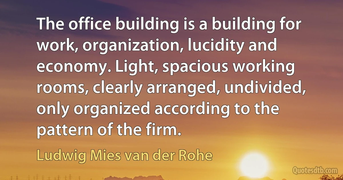 The office building is a building for work, organization, lucidity and economy. Light, spacious working rooms, clearly arranged, undivided, only organized according to the pattern of the firm. (Ludwig Mies van der Rohe)