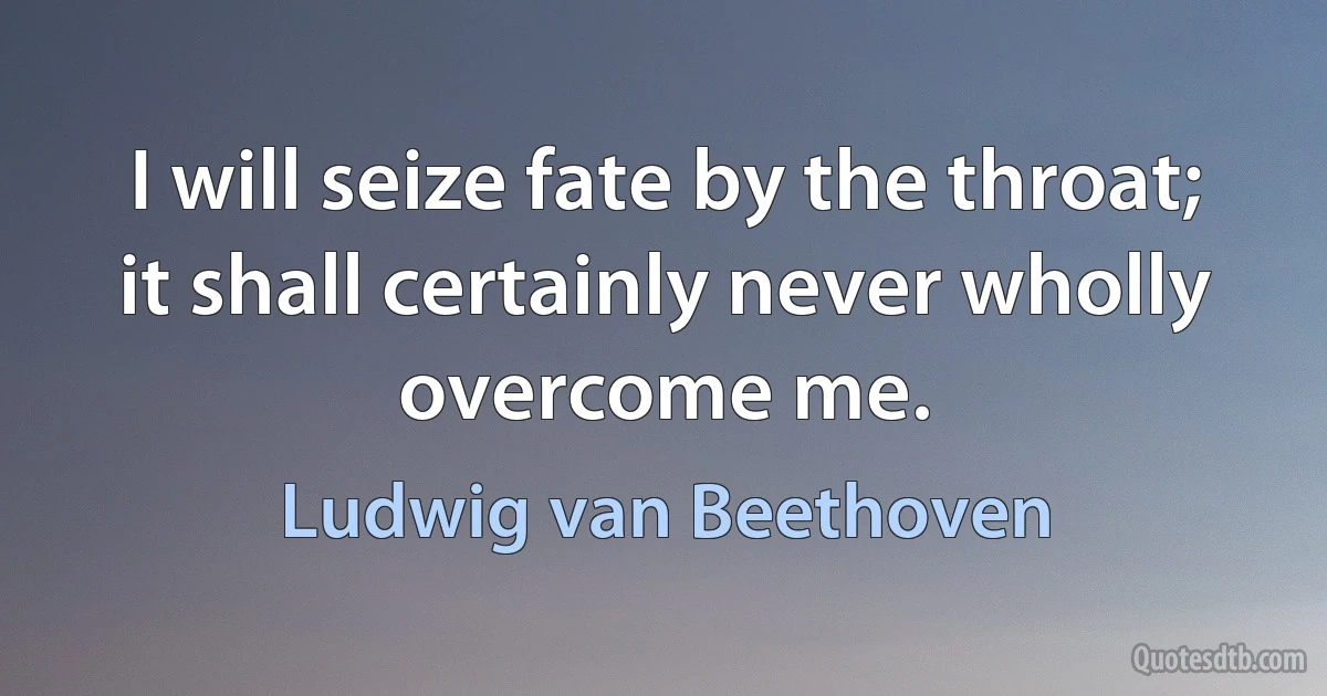 I will seize fate by the throat; it shall certainly never wholly overcome me. (Ludwig van Beethoven)