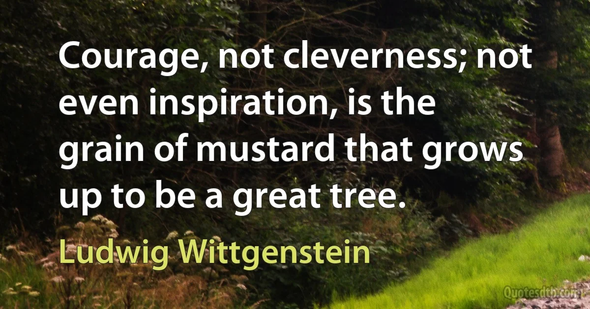 Courage, not cleverness; not even inspiration, is the grain of mustard that grows up to be a great tree. (Ludwig Wittgenstein)