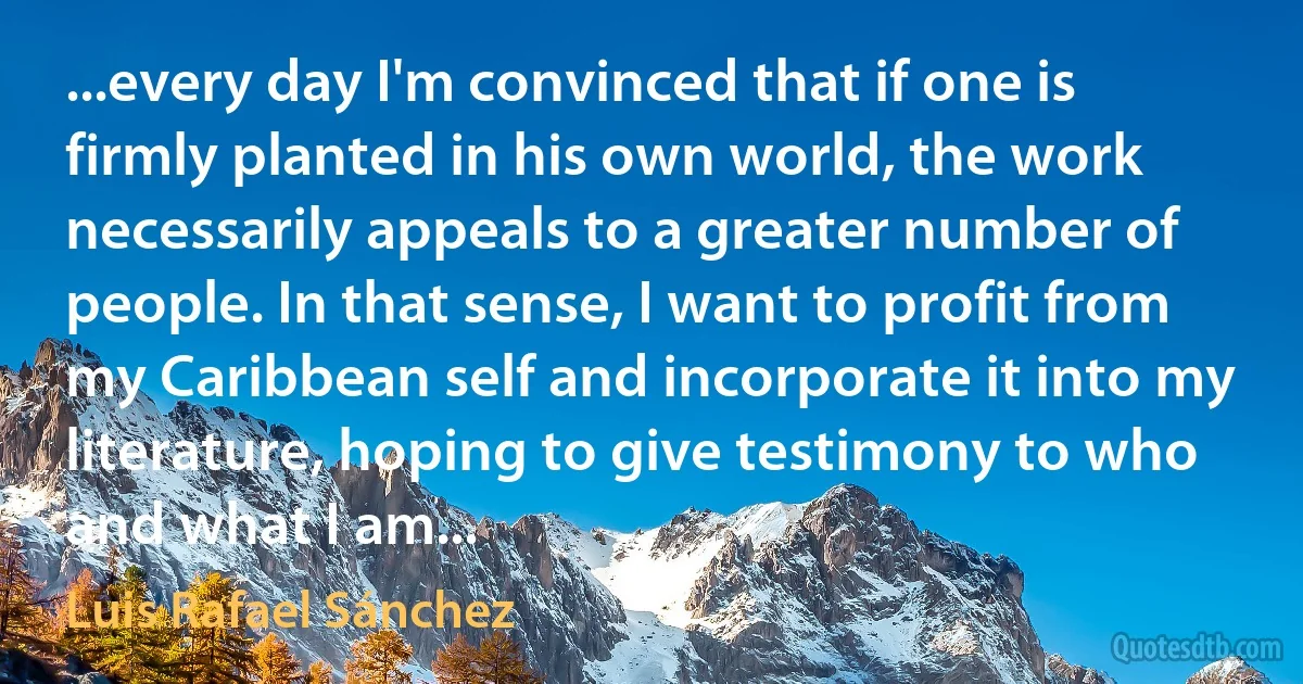 ...every day I'm convinced that if one is firmly planted in his own world, the work necessarily appeals to a greater number of people. In that sense, I want to profit from my Caribbean self and incorporate it into my literature, hoping to give testimony to who and what I am... (Luis Rafael Sánchez)