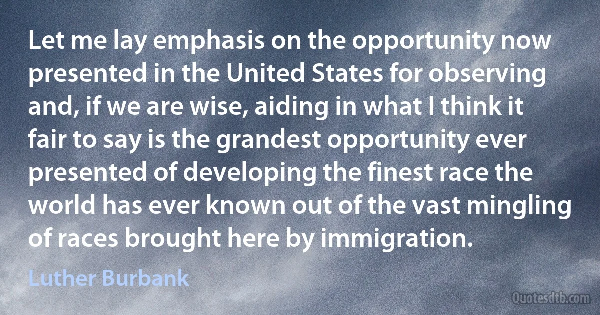 Let me lay emphasis on the opportunity now presented in the United States for observing and, if we are wise, aiding in what I think it fair to say is the grandest opportunity ever presented of developing the finest race the world has ever known out of the vast mingling of races brought here by immigration. (Luther Burbank)