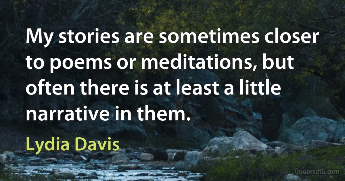 My stories are sometimes closer to poems or meditations, but often there is at least a little narrative in them. (Lydia Davis)