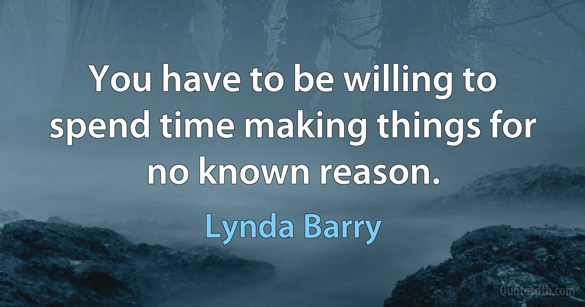 You have to be willing to spend time making things for no known reason. (Lynda Barry)