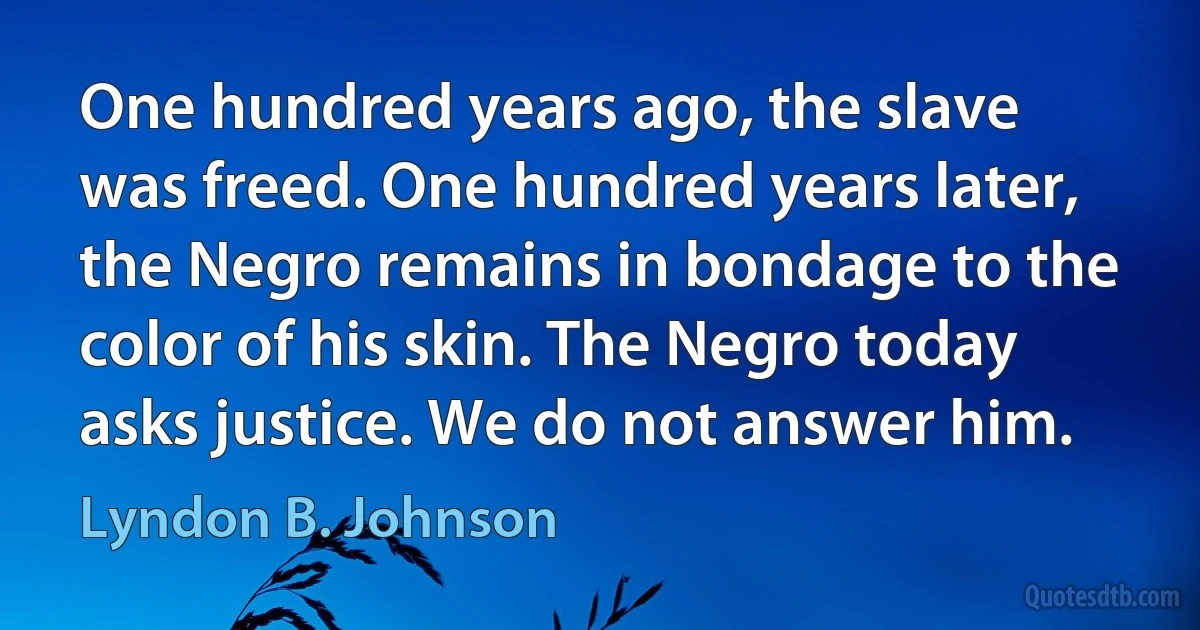 One hundred years ago, the slave was freed. One hundred years later, the Negro remains in bondage to the color of his skin. The Negro today asks justice. We do not answer him. (Lyndon B. Johnson)