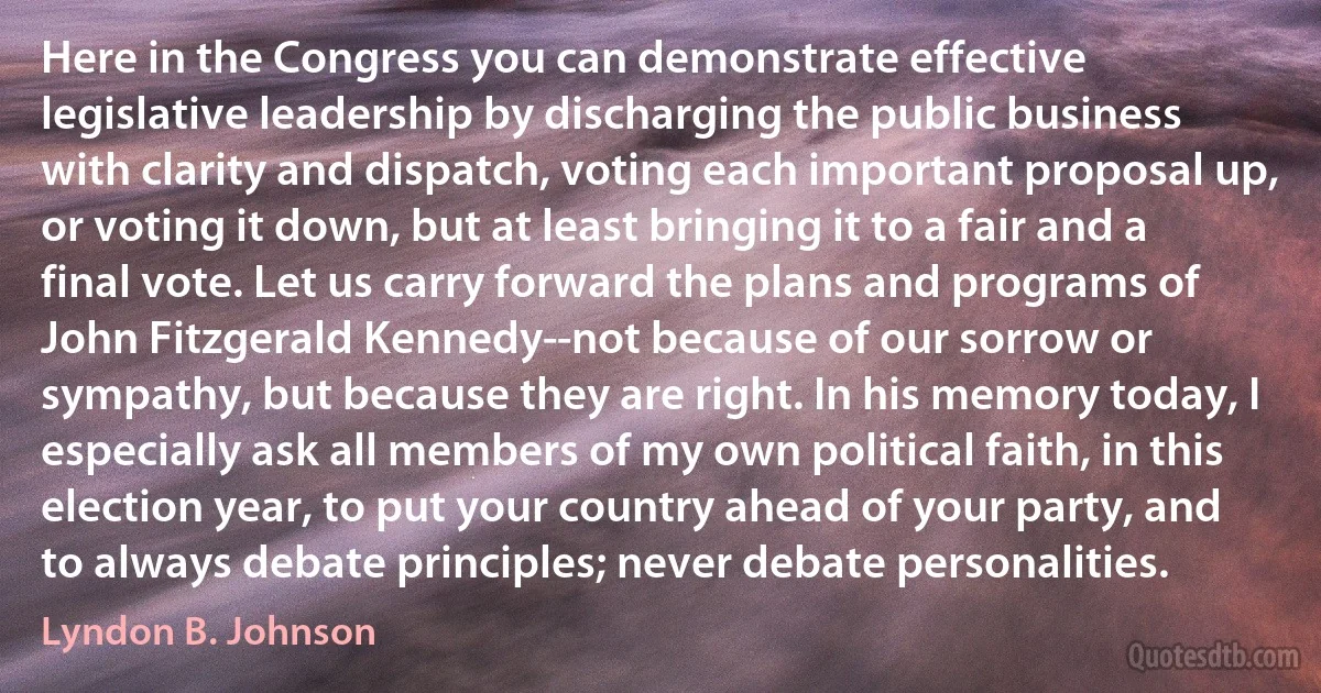 Here in the Congress you can demonstrate effective legislative leadership by discharging the public business with clarity and dispatch, voting each important proposal up, or voting it down, but at least bringing it to a fair and a final vote. Let us carry forward the plans and programs of John Fitzgerald Kennedy--not because of our sorrow or sympathy, but because they are right. In his memory today, I especially ask all members of my own political faith, in this election year, to put your country ahead of your party, and to always debate principles; never debate personalities. (Lyndon B. Johnson)