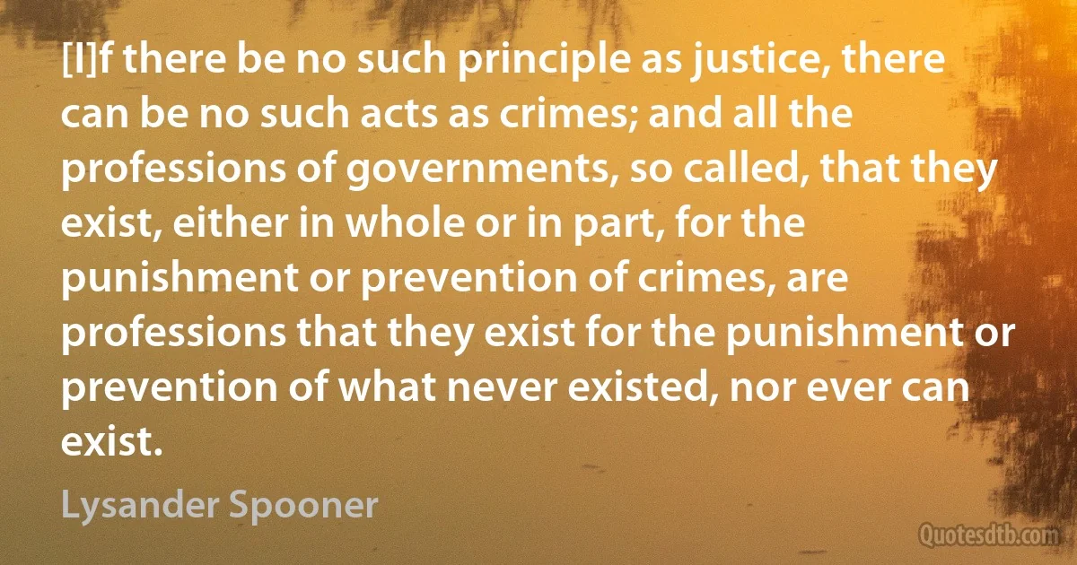 [I]f there be no such principle as justice, there can be no such acts as crimes; and all the professions of governments, so called, that they exist, either in whole or in part, for the punishment or prevention of crimes, are professions that they exist for the punishment or prevention of what never existed, nor ever can exist. (Lysander Spooner)