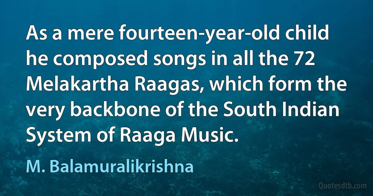 As a mere fourteen-year-old child he composed songs in all the 72 Melakartha Raagas, which form the very backbone of the South Indian System of Raaga Music. (M. Balamuralikrishna)