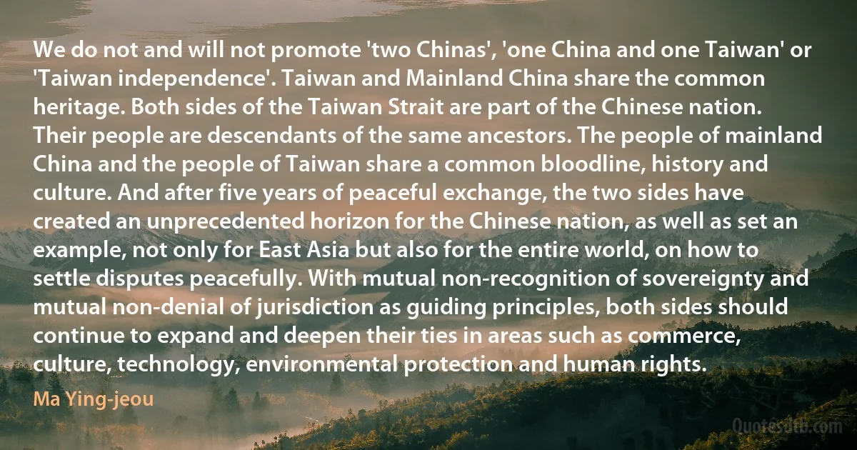 We do not and will not promote 'two Chinas', 'one China and one Taiwan' or 'Taiwan independence'. Taiwan and Mainland China share the common heritage. Both sides of the Taiwan Strait are part of the Chinese nation. Their people are descendants of the same ancestors. The people of mainland China and the people of Taiwan share a common bloodline, history and culture. And after five years of peaceful exchange, the two sides have created an unprecedented horizon for the Chinese nation, as well as set an example, not only for East Asia but also for the entire world, on how to settle disputes peacefully. With mutual non-recognition of sovereignty and mutual non-denial of jurisdiction as guiding principles, both sides should continue to expand and deepen their ties in areas such as commerce, culture, technology, environmental protection and human rights. (Ma Ying-jeou)