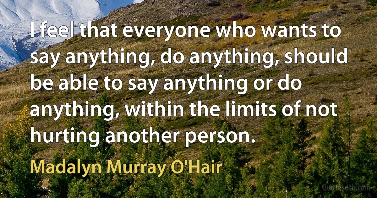 I feel that everyone who wants to say anything, do anything, should be able to say anything or do anything, within the limits of not hurting another person. (Madalyn Murray O'Hair)