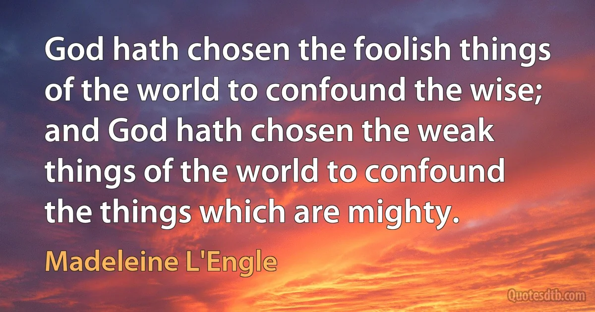 God hath chosen the foolish things of the world to confound the wise; and God hath chosen the weak things of the world to confound the things which are mighty. (Madeleine L'Engle)