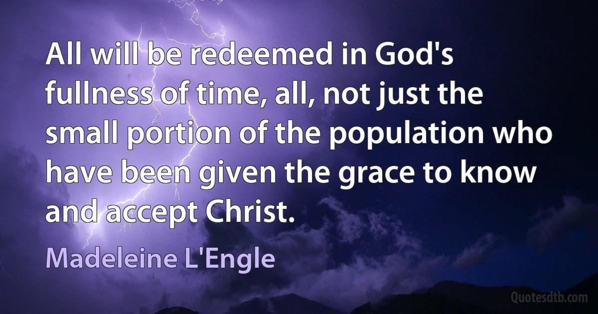 All will be redeemed in God's fullness of time, all, not just the small portion of the population who have been given the grace to know and accept Christ. (Madeleine L'Engle)