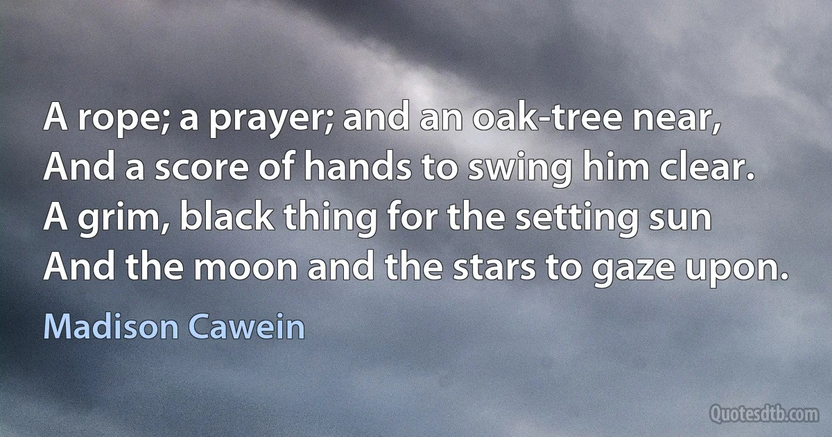 A rope; a prayer; and an oak-tree near,
And a score of hands to swing him clear.
A grim, black thing for the setting sun
And the moon and the stars to gaze upon. (Madison Cawein)