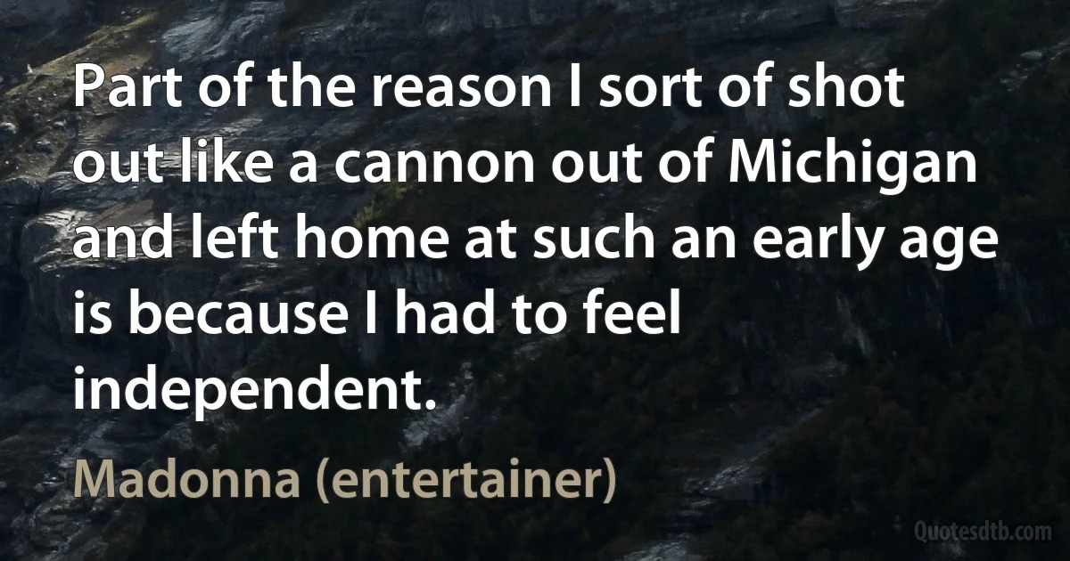 Part of the reason I sort of shot out like a cannon out of Michigan and left home at such an early age is because I had to feel independent. (Madonna (entertainer))