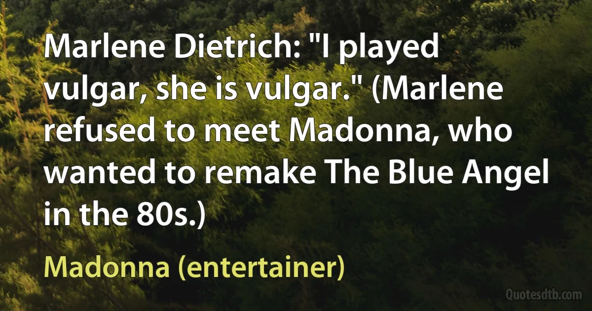 Marlene Dietrich: "I played vulgar, she is vulgar." (Marlene refused to meet Madonna, who wanted to remake The Blue Angel in the 80s.) (Madonna (entertainer))