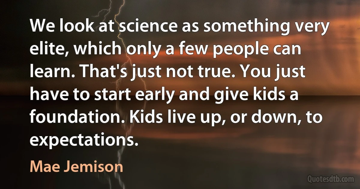 We look at science as something very elite, which only a few people can learn. That's just not true. You just have to start early and give kids a foundation. Kids live up, or down, to expectations. (Mae Jemison)