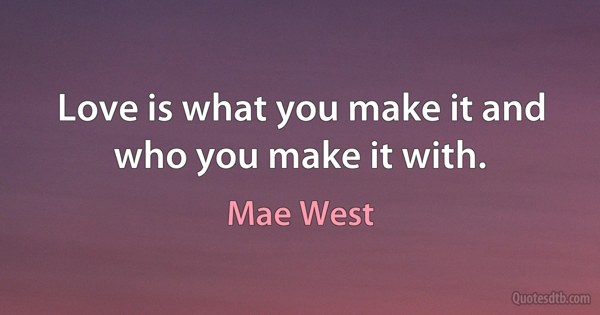 Love is what you make it and who you make it with. (Mae West)