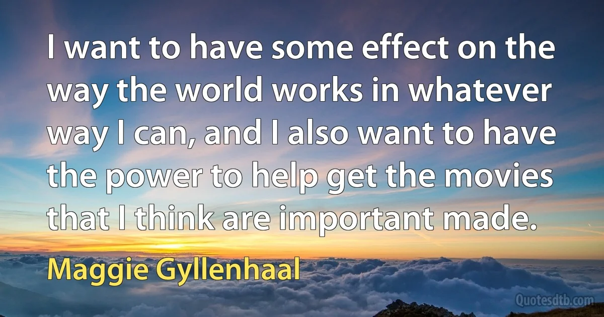 I want to have some effect on the way the world works in whatever way I can, and I also want to have the power to help get the movies that I think are important made. (Maggie Gyllenhaal)