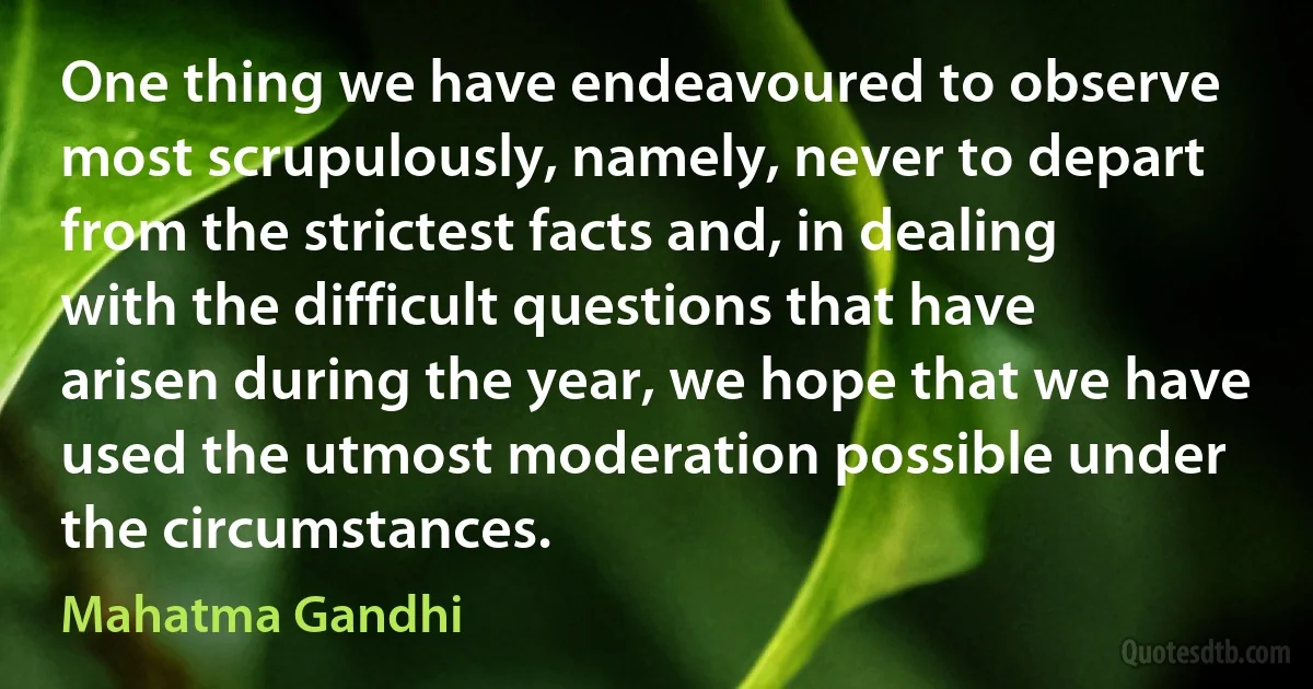 One thing we have endeavoured to observe most scrupulously, namely, never to depart from the strictest facts and, in dealing with the difficult questions that have arisen during the year, we hope that we have used the utmost moderation possible under the circumstances. (Mahatma Gandhi)