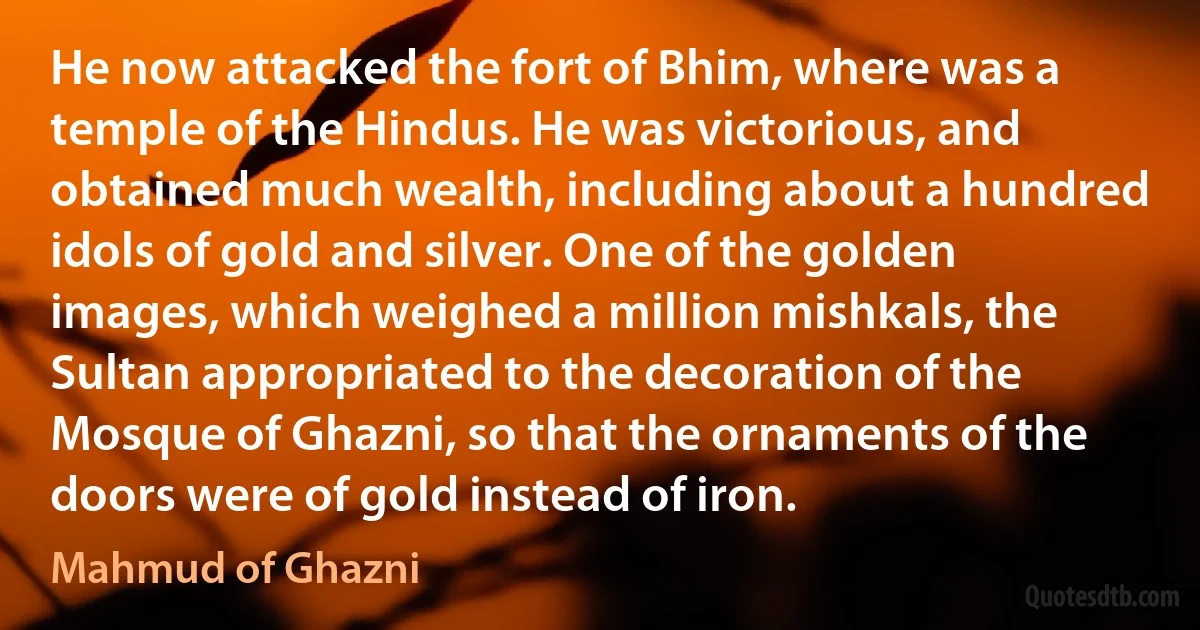 He now attacked the fort of Bhim, where was a temple of the Hindus. He was victorious, and obtained much wealth, including about a hundred idols of gold and silver. One of the golden images, which weighed a million mishkals, the Sultan appropriated to the decoration of the Mosque of Ghazni, so that the ornaments of the doors were of gold instead of iron. (Mahmud of Ghazni)