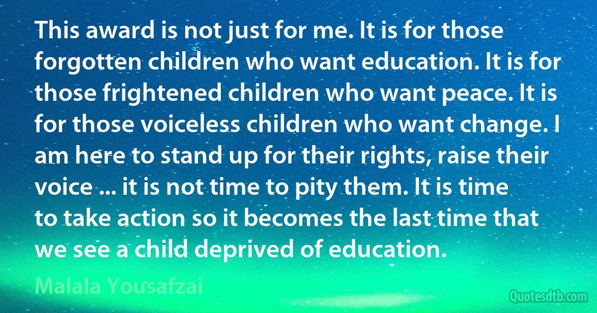 This award is not just for me. It is for those forgotten children who want education. It is for those frightened children who want peace. It is for those voiceless children who want change. I am here to stand up for their rights, raise their voice ... it is not time to pity them. It is time to take action so it becomes the last time that we see a child deprived of education. (Malala Yousafzai)