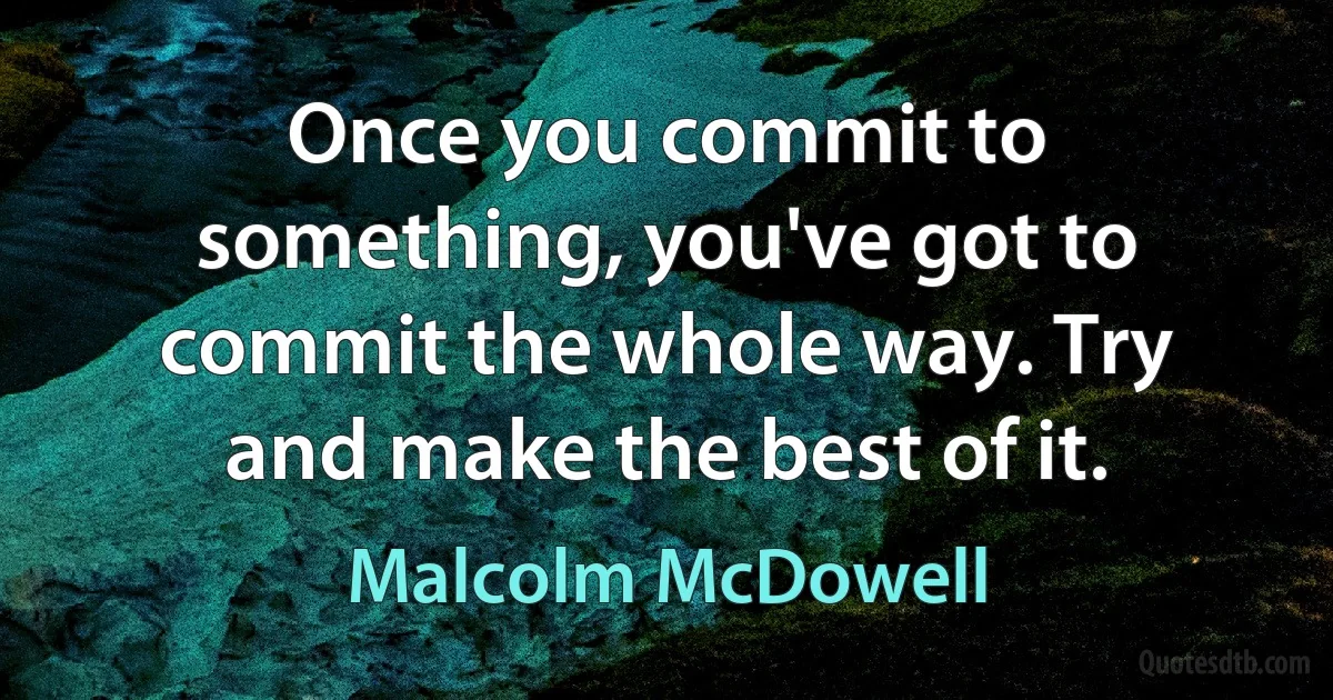 Once you commit to something, you've got to commit the whole way. Try and make the best of it. (Malcolm McDowell)